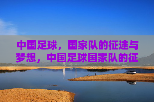 中国足球,国家队的征途与梦想,中国足球国家队的征途与梦想 中国足球,国家队的征途与梦想,中国足球国家队的征途与梦想