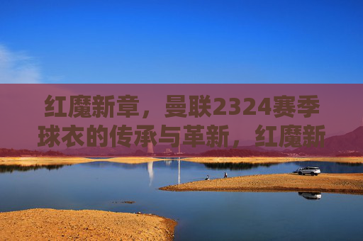红魔新章,曼联2324赛季球衣的传承与革新,红魔新章,曼联2324赛季球衣的传承与革新 红魔新章,曼联2324赛季球衣的传承与革新,红魔新章,曼联2324赛季球衣的传承与革新