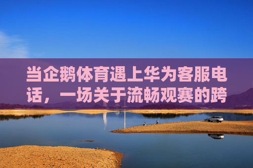 当企鹅体育遇上华为客服电话，一场关于流畅观赛的跨界守护，企鹅体育与华为客服，流畅观赛的跨界守护