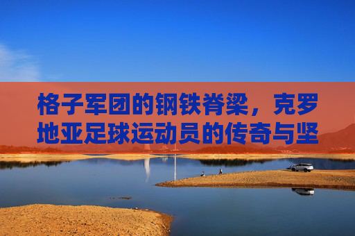 格子军团的钢铁脊梁，克罗地亚足球运动员的传奇与坚守，格子军团的钢铁脊梁，克罗地亚足球的传奇与坚守