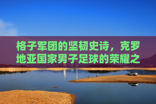 格子军团的坚韧史诗，克罗地亚国家男子足球的荣耀之路，格子军团，克罗地亚足球的坚韧史诗与荣耀之路