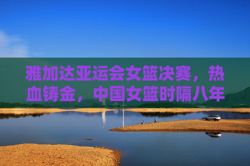 雅加达亚运会女篮决赛，热血铸金，中国女篮时隔八年重登亚洲之巅
