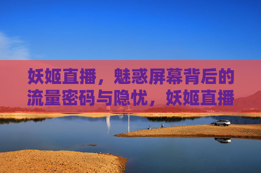 妖姬直播，魅惑屏幕背后的流量密码与隐忧，妖姬直播，魅惑屏幕下的流量密码与隐忧