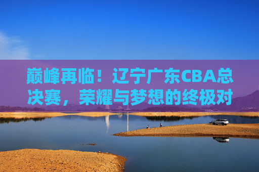 巅峰再临！辽宁广东CBA总决赛，荣耀与梦想的终极对决，巅峰再临！辽宁广东CBA总决赛荣耀对决