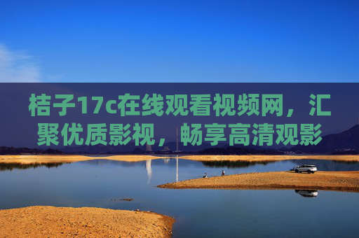 桔子17c在线观看视频网，汇聚优质影视，畅享高清观影新乐趣，桔子17c，汇聚优质影视，畅享高清观影新乐趣