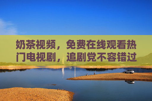 奶茶视频，免费在线观看热门电视剧，追剧党不容错过的快乐源泉，奶茶视频，免费追热门剧，追剧党快乐源泉