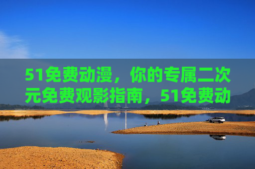 51免费动漫，你的专属二次元免费观影指南，51免费动漫，专属二次元免费观影指南