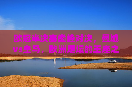 欧冠半决赛巅峰对决，曼城vs皇马，欧洲足坛的王座之战，欧冠半决赛，曼城vs皇马，王座巅峰对决