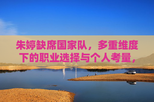 朱婷缺席国家队，多重维度下的职业选择与个人考量，朱婷缺席国家队，职业选择背后的多维考量