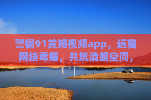 警惕91黄短视频app，远离网络毒瘤，共筑清朗空间，警惕91黄短视频app，远离网络毒瘤，共筑清朗空间
