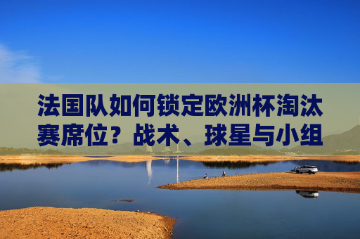 法国队如何锁定欧洲杯淘汰赛席位？战术、球星与小组赛的完美答卷，法国队小组赛战术球星完美答卷，锁定欧洲杯淘汰赛席位