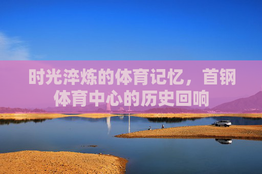 时光淬炼的体育记忆，首钢体育中心的历史回响
