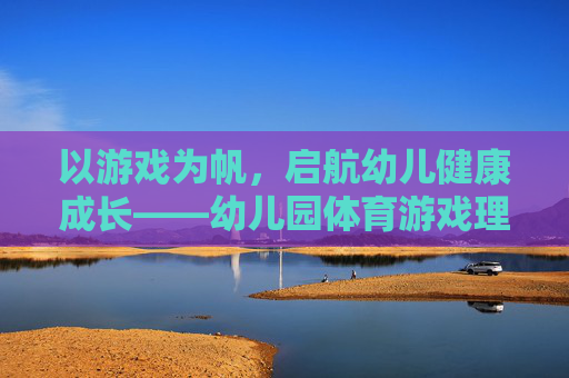 以游戏为帆，启航幼儿健康成长——幼儿园体育游戏理念的实践与探索，以游戏为帆，启航幼儿健康成长——幼儿园体育游戏理念的实践与探索