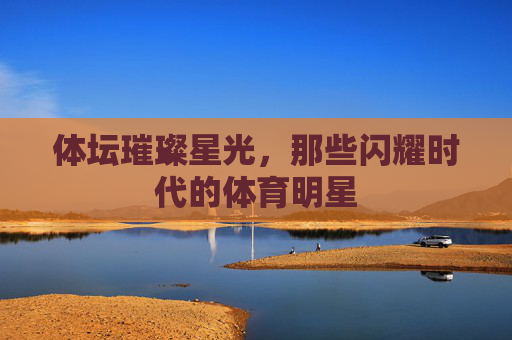 体坛璀璨星光，那些闪耀时代的体育明星