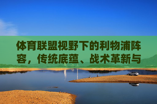 体育联盟视野下的利物浦阵容，传统底蕴、战术革新与未来展望，体育联盟视野下的利物浦阵容，传统底蕴、战术革新与未来展望