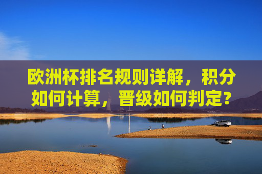 欧洲杯排名规则详解，积分如何计算，晋级如何判定？欧洲杯排名规则详解，积分计算与晋级判定