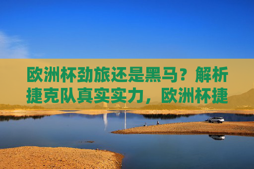 欧洲杯劲旅还是黑马？解析捷克队真实实力，欧洲杯捷克队，劲旅本色还是黑马成色？真实实力解析