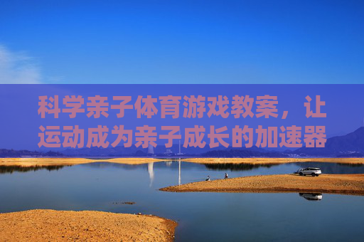 科学亲子体育游戏教案，让运动成为亲子成长的加速器，科学亲子体育游戏教案，亲子成长的运动加速器