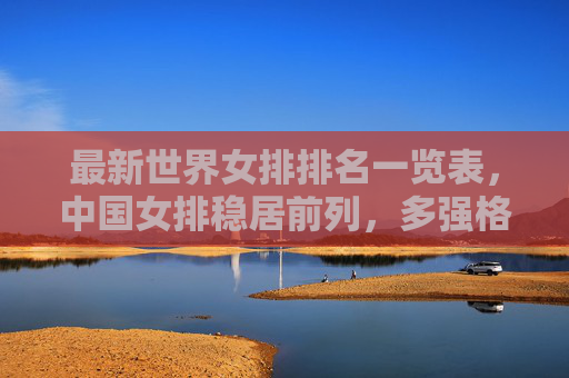 最新世界女排排名一览表，中国女排稳居前列，多强格局持续加剧，最新世界女排排名，中国女排稳居前列 多强格局持续加剧