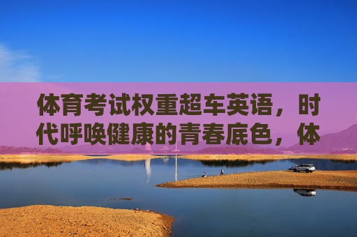 体育考试权重超车英语，时代呼唤健康的青春底色，体育权重超车英语，健康青春成时代新底色
