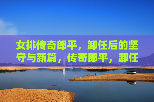 女排传奇郎平，卸任后的坚守与新篇，传奇郎平，卸任后的坚守与新篇