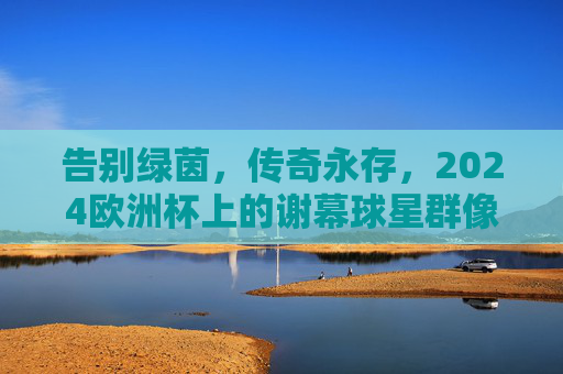 告别绿茵，传奇永存，2024欧洲杯上的谢幕球星群像，2024欧洲杯，谢幕球星的传奇告别