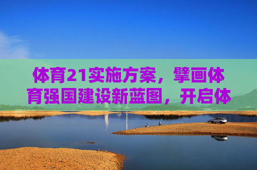 体育21实施方案，擘画体育强国建设新蓝图，开启体育发展新征程，体育21实施方案擘画体育强国新蓝图开启发展新征程