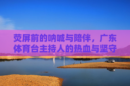 荧屏前的呐喊与陪伴，广东体育台主持人的热血与坚守，荧屏呐喊与陪伴，广东体育台主持人的热血坚守