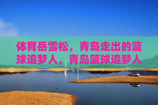 体育岳雪松，青岛走出的篮球追梦人，青岛篮球追梦人岳雪松
