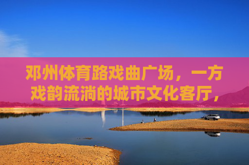 邓州体育路戏曲广场，一方戏韵流淌的城市文化客厅，邓州体育路戏曲广场，戏韵流淌的城市文化客厅