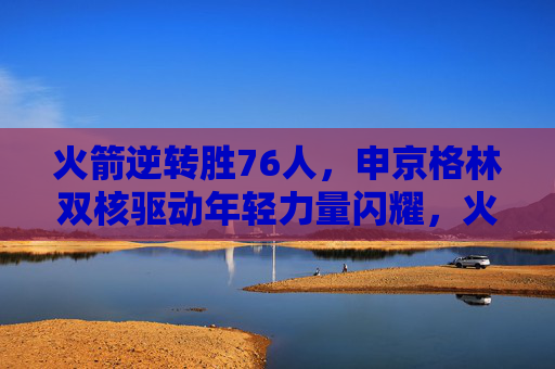 火箭逆转胜76人，申京格林双核驱动年轻力量闪耀，火箭逆转胜76人 申京格林双核驱动年轻力量闪耀