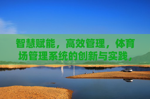 智慧赋能，高效管理，体育场管理系统的创新与实践，体育场管理系统，智慧赋能与高效管理的创新实践