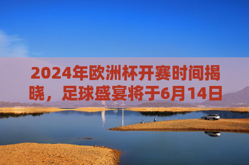 2024年欧洲杯开赛时间揭晓，足球盛宴将于6月14日点燃战火