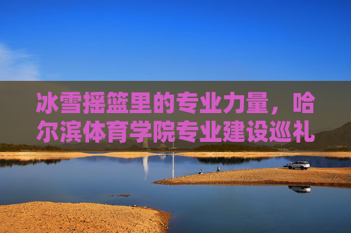 冰雪摇篮里的专业力量，哈尔滨体育学院专业建设巡礼，冰雪摇篮里的专业力量，哈尔滨体育学院专业建设巡礼