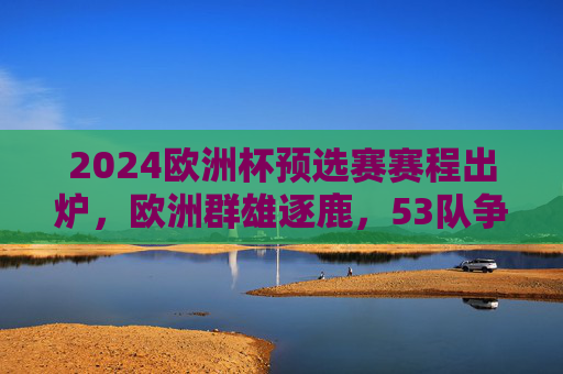 2024欧洲杯预选赛赛程出炉，欧洲群雄逐鹿，53队争夺决赛圈门票，2024欧洲杯预选赛赛程出炉 53队群雄逐鹿争决赛圈门票