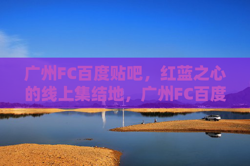广州FC百度贴吧，红蓝之心的线上集结地，广州FC百度贴吧，红蓝之心的线上集结地