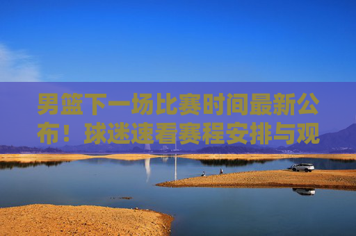男篮下一场比赛时间最新公布！球迷速看赛程安排与观赛指南，男篮下一场比赛时间最新公布！速看赛程安排与观赛指南
