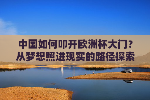 中国如何叩开欧洲杯大门？从梦想照进现实的路径探索，中国叩开欧洲杯大门，梦想照进现实的路径探索