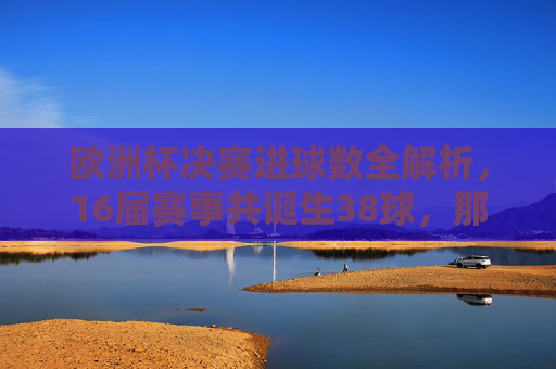 欧洲杯决赛进球数全解析，16届赛事共诞生38球，那些决定冠军的瞬间，欧洲杯决赛进球数全解析，16届38球与冠军决定瞬间