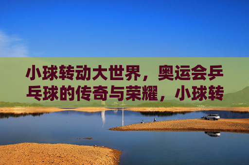小球转动大世界，奥运会乒乓球的传奇与荣耀，小球转动大世界，奥运会乒乓球的传奇与荣耀