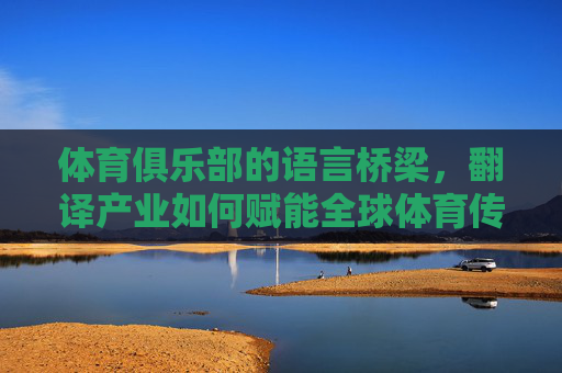 体育俱乐部的语言桥梁，翻译产业如何赋能全球体育传播，翻译产业，体育俱乐部的语言桥梁，赋能全球体育传播