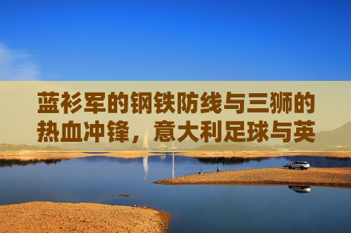 蓝衫军的钢铁防线与三狮的热血冲锋，意大利足球与英格兰足球的两种哲学，蓝衫军的钢铁防线与三狮的热血冲锋，意英足球的两种哲学