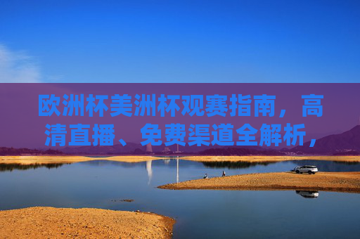 欧洲杯美洲杯观赛指南，高清直播、免费渠道全解析，欧洲杯美洲杯观赛指南，高清直播免费渠道全解析