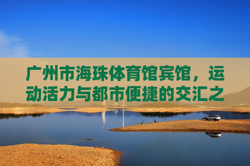 广州市海珠体育馆宾馆，运动活力与都市便捷的交汇之选，广州市海珠体育馆宾馆，运动活力与都市便捷交汇之选