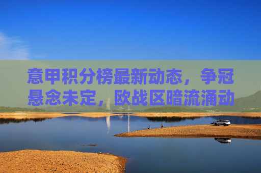 意甲积分榜最新动态，争冠悬念未定，欧战区暗流涌动