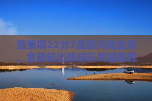 西蒙斯22分7篮板闪耀全场，全能输出助球队关键取胜