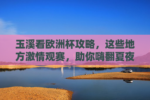 玉溪看欧洲杯攻略，这些地方激情观赛，助你嗨翻夏夜！