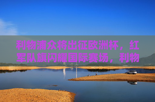 利物浦众将出征欧洲杯，红军队旗闪耀国际赛场，利物浦众将闪耀欧洲杯，红军队旗扬国际赛场