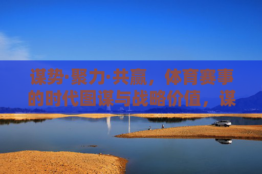 谋势·聚力·共赢，体育赛事的时代图谋与战略价值，谋势聚力共赢，体育赛事的时代战略图谋
