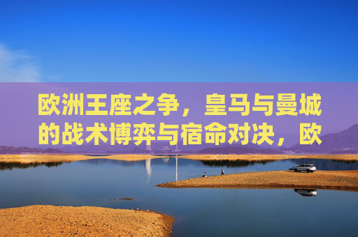 欧洲王座之争，皇马与曼城的战术博弈与宿命对决，欧洲王座之争，皇马与曼城的宿命战术对决